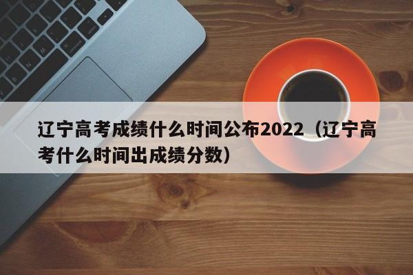 辽宁高考成绩什么时间公布2022(辽宁高考什么时间出成绩分数)