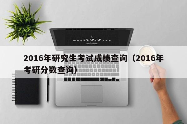 2016年研究生考试成绩查询(2016年考研分数查询)