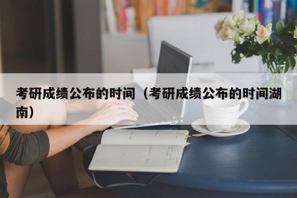 考研成绩公布的时间（考研成绩公布的时间湖南）