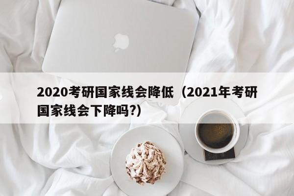 2020考研国家线会降低（2021年考研国家线会下降吗?）
