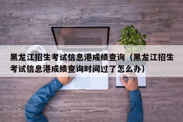 黑龙江招生考试信息港成绩查询（黑龙江招生考试信息港成绩查询时间过了怎么办）